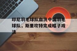 开云官网-印尼羽毛球队血洗中国羽毛球队，斯里坎特完成帽子戏法